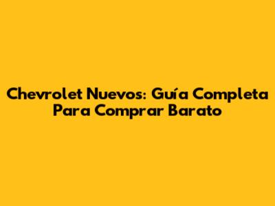 Chevrolet Nuevos: Guía Completa Para Comprar Barato