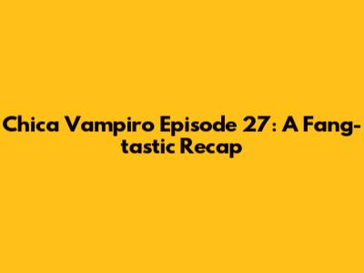 Chica Vampiro Episode 27: A Fang-tastic Recap