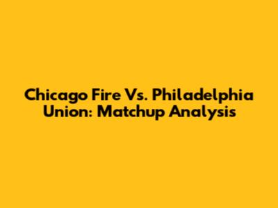 Chicago Fire Vs. Philadelphia Union: Matchup Analysis