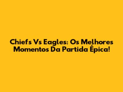 Chiefs Vs Eagles: Os Melhores Momentos Da Partida Épica!