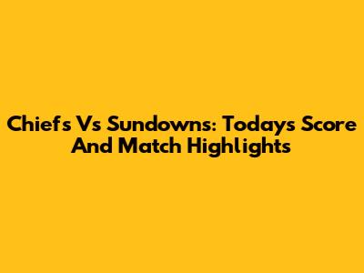 Chiefs Vs Sundowns: Today's Score And Match Highlights