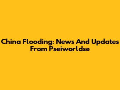 China Flooding: News And Updates From Pseiworldse