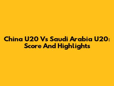 China U20 Vs Saudi Arabia U20: Score And Highlights