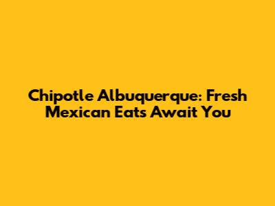 Chipotle Albuquerque: Fresh Mexican Eats Await You