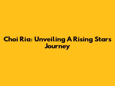 Choi Ria: Unveiling A Rising Star's Journey