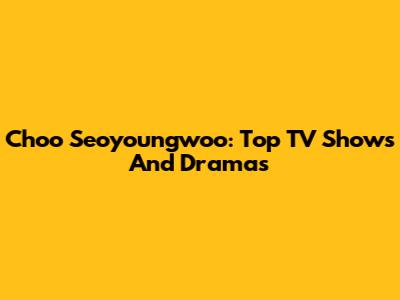 Choo Seoyoungwoo: Top TV Shows And Dramas