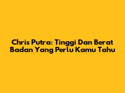 Chris Putra: Tinggi Dan Berat Badan Yang Perlu Kamu Tahu