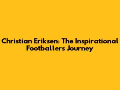 Christian Eriksen: The Inspirational Footballer's Journey