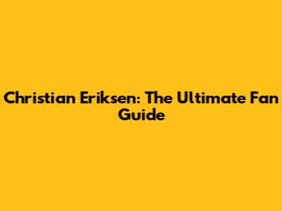 Christian Eriksen: The Ultimate Fan Guide