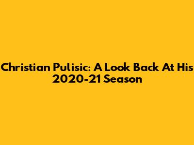 Christian Pulisic: A Look Back At His 2020-21 Season