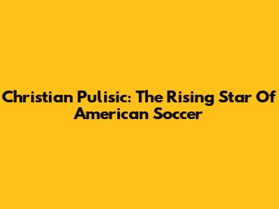 Christian Pulisic: The Rising Star Of American Soccer