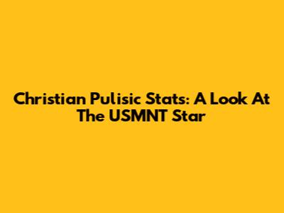 Christian Pulisic Stats: A Look At The USMNT Star