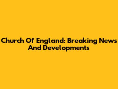 Church Of England: Breaking News And Developments