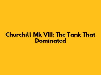 Churchill Mk VIII: The Tank That Dominated