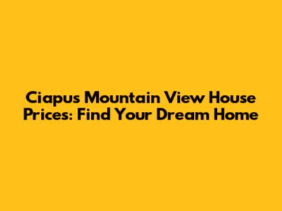 Ciapus Mountain View House Prices: Find Your Dream Home