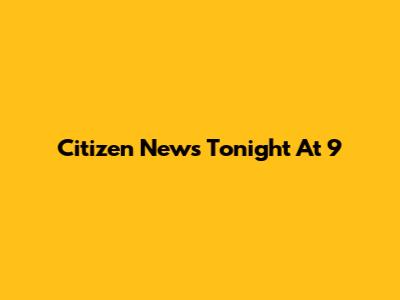 Citizen News Tonight At 9