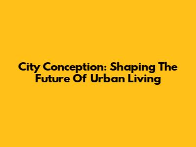 City Conception: Shaping The Future Of Urban Living