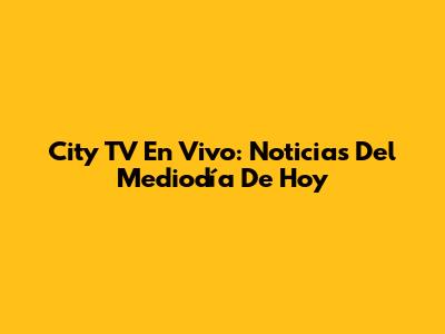 City TV En Vivo: Noticias Del Mediodía De Hoy