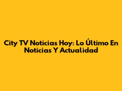 City TV Noticias Hoy: Lo Último En Noticias Y Actualidad