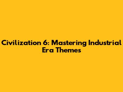 Civilization 6: Mastering Industrial Era Themes