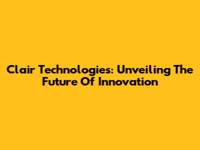 Clair Technologies: Unveiling The Future Of Innovation