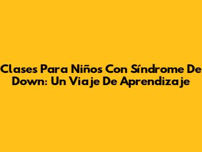 Clases Para Niños Con Síndrome De Down: Un Viaje De Aprendizaje