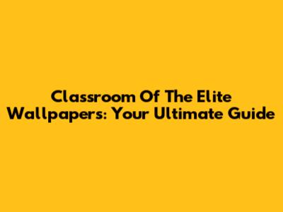 Classroom Of The Elite Wallpapers: Your Ultimate Guide