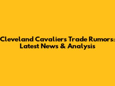 Cleveland Cavaliers Trade Rumors: Latest News & Analysis