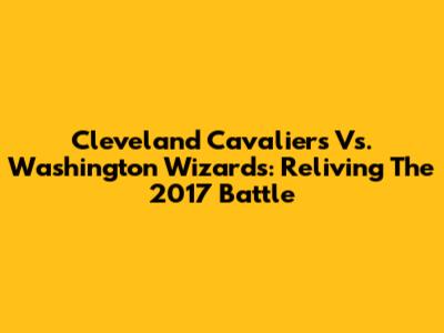 Cleveland Cavaliers Vs. Washington Wizards: Reliving The 2017 Battle