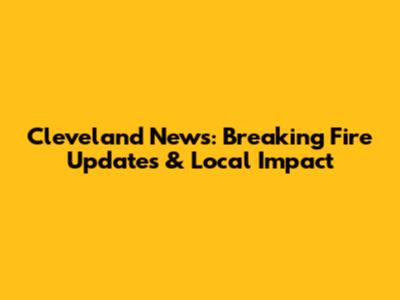 Cleveland News: Breaking Fire Updates & Local Impact
