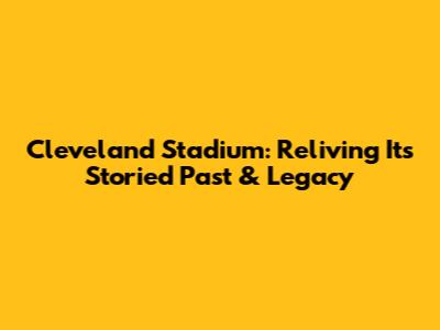 Cleveland Stadium: Reliving Its Storied Past & Legacy