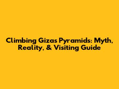 Climbing Giza's Pyramids: Myth, Reality, & Visiting Guide
