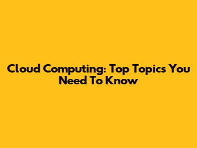 Cloud Computing: Top Topics You Need To Know
