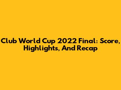 Club World Cup 2022 Final: Score, Highlights, And Recap