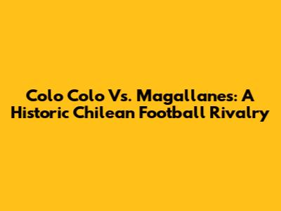 Colo Colo Vs. Magallanes: A Historic Chilean Football Rivalry