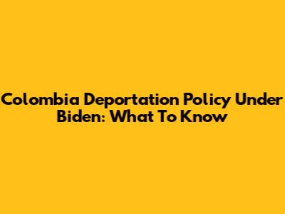 Colombia Deportation Policy Under Biden: What To Know
