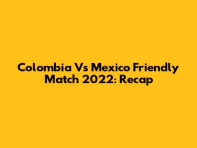 Colombia Vs Mexico Friendly Match 2022: Recap