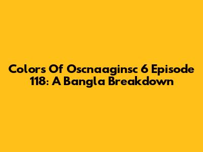 Colors Of Oscnaaginsc 6 Episode 118: A Bangla Breakdown