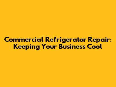 Commercial Refrigerator Repair: Keeping Your Business Cool
