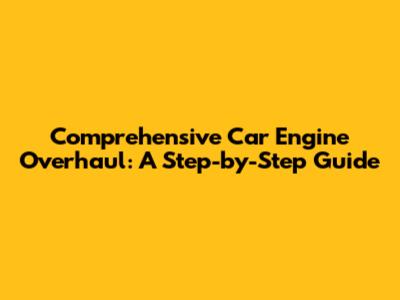 Comprehensive Car Engine Overhaul: A Step-by-Step Guide