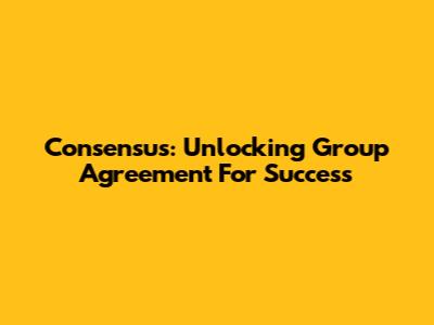 Consensus: Unlocking Group Agreement For Success