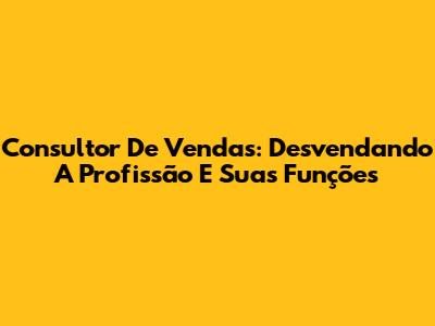Consultor De Vendas: Desvendando A Profissão E Suas Funções