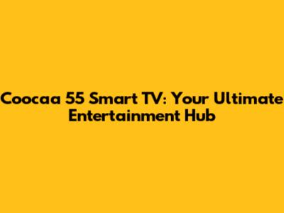 Coocaa 55 Smart TV: Your Ultimate Entertainment Hub