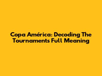 Copa América: Decoding The Tournament's Full Meaning