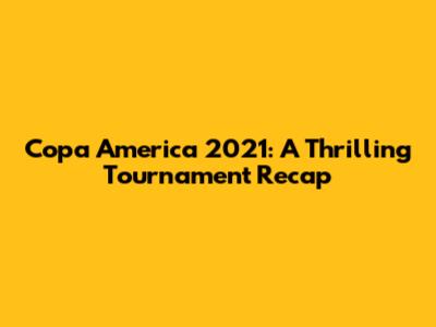 Copa America 2021: A Thrilling Tournament Recap