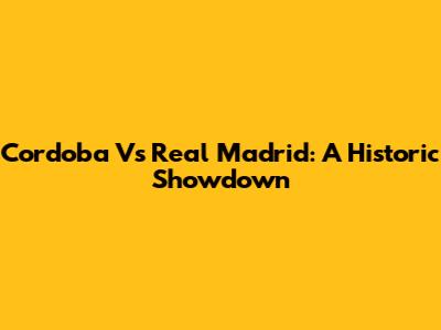 Cordoba Vs Real Madrid: A Historic Showdown