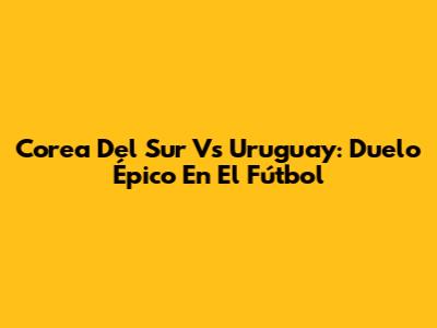 Corea Del Sur Vs Uruguay: Duelo Épico En El Fútbol