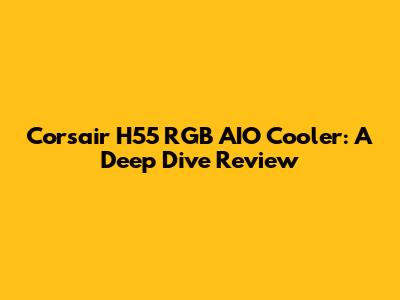Corsair H55 RGB AIO Cooler: A Deep Dive Review