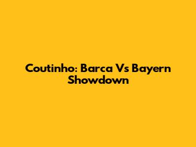 Coutinho: Barca Vs Bayern Showdown