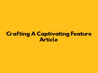 Crafting A Captivating Feature Article